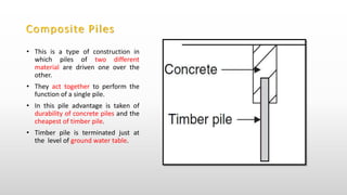 Composite Piles
• This is a type of construction in
which piles of two different
material are driven one over the
other.
• They act together to perform the
function of a single pile.
• In this pile advantage is taken of
durability of concrete piles and the
cheapest of timber pile.
• Timber pile is terminated just at
the level of ground water table.
 