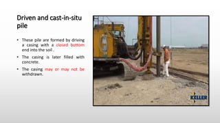 Driven and cast-in-situ
pile
• These pile are formed by driving
a casing with a closed bottom
end into the soil .
• The casing is later filled with
concrete.
• The casing may or may not be
withdrawn.
 