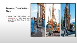Bore And Cast-in-Situ
Piles
• These pile are formed by
excavating a hole into the
ground and then filling it with
concrete.
 
