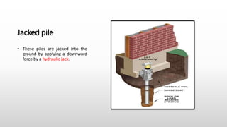 Jacked pile
• These piles are jacked into the
ground by applying a downward
force by a hydraulic jack.
 