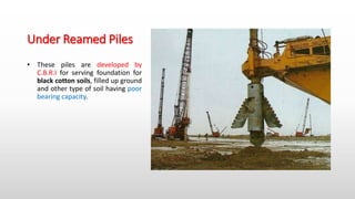Under Reamed Piles
• These piles are developed by
C.B.R.I for serving foundation for
black cotton soils, filled up ground
and other type of soil having poor
bearing capacity.
 