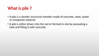 What is pile ?
• A pile is a slender structural member made of concrete, steel, wood
or composite material.
• A pile is either driven into the soil or formed in-site by excavating a
hole and filling it with concrete.
 
