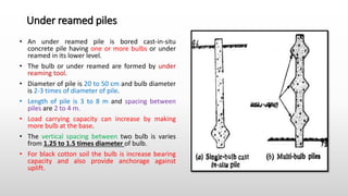 Under reamed piles
• An under reamed pile is bored cast-in-situ
concrete pile having one or more bulbs or under
reamed in its lower level.
• The bulb or under reamed are formed by under
reaming tool.
• Diameter of pile is 20 to 50 cm and bulb diameter
is 2-3 times of diameter of pile.
• Length of pile is 3 to 8 m and spacing between
piles are 2 to 4 m.
• Load carrying capacity can increase by making
more bulb at the base.
• The vertical spacing between two bulb is varies
from 1.25 to 1.5 times diameter of bulb.
• For black cotton soil the bulb is increase bearing
capacity and also provide anchorage against
uplift.
 