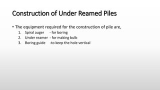 Construction of Under Reamed Piles
• The equipment required for the construction of pile are,
1. Spiral auger - for boring
2. Under reamer - for making bulb
3. Boring guide -to keep the hole vertical
 