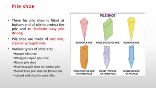 Pile shoe
• There for pile shoe is fitted at
bottom end of pile to protect the
pile and to facilitate easy pile
driving.
• Pile shoe are made of cast iron,
steel or wrought iron.
• Various types of shoe are;
Square pile shoe
Wedged shaped pile shoe
Round pile shoe
Steel trap pile shoe for timber pile
Socket type pile shoe for timber pile
 closed end shoe for pipe piles
 