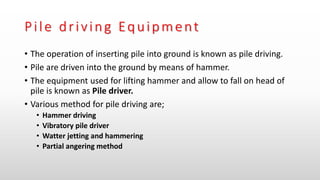 Pile driving Equipment
• The operation of inserting pile into ground is known as pile driving.
• Pile are driven into the ground by means of hammer.
• The equipment used for lifting hammer and allow to fall on head of
pile is known as Pile driver.
• Various method for pile driving are;
• Hammer driving
• Vibratory pile driver
• Watter jetting and hammering
• Partial angering method
 