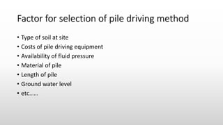 Factor for selection of pile driving method
• Type of soil at site
• Costs of pile driving equipment
• Availability of fluid pressure
• Material of pile
• Length of pile
• Ground water level
• etc……
 