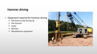 Hammer driving
• Equipment required for hammer driving
 Pile frame or pile driving rig
 Pile hammer
 Leads
 Winches
 Miscellaneous equipment
 
