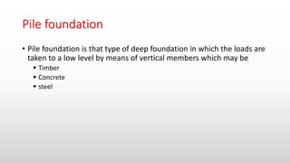 Pile foundation
• Pile foundation is that type of deep foundation in which the loads are
taken to a low level by means of vertical members which may be
 Timber
 Concrete
 steel
 