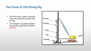 Pile Frame Or Pile Driving Rig
• Pile drive with crawler mounted
crane rig commonly used for pile
driving.
• The hammer is guided between
two parallel steel channel known
as leads.
 