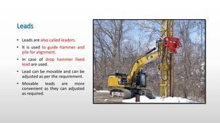 Leads
• Leads are also called leaders.
• It is used to guide hammer and
pile for alignment.
• In case of drop hammer fixed
lead are used.
• Lead can be movable and can be
adjusted as per the requirement.
• Movable leads are more
convenient as they can adjusted
as required.
 
