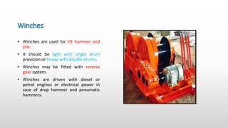 Winches
• Winches are used for lift hammer and
pile.
• It should be light with single drum
provision or heavy with double drums.
• Winches may be fitted with reverse
gear system.
• Winches are driven with diesel or
petrol engines or electrical power in
case of drop hammer and pneumatic
hammers.
 