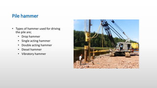 Pile hammer
• Types of hammer used for driving
the pile are;
• Drop hammer
• Single acting hammer
• Double acting hammer
• Diesel hammer
• Vibratory hammer
 