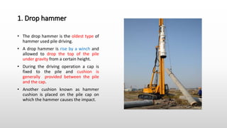 1. Drop hammer
• The drop hammer is the oldest type of
hammer used pile driving.
• A drop hammer is rise by a winch and
allowed to drop the top of the pile
under gravity from a certain height.
• During the driving operation a cap is
fixed to the pile and cushion is
generally provided between the pile
and the cap.
• Another cushion known as hammer
cushion is placed on the pile cap on
which the hammer causes the impact.
 