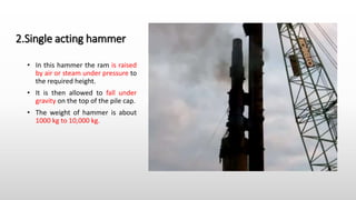 2.Single acting hammer
• In this hammer the ram is raised
by air or steam under pressure to
the required height.
• It is then allowed to fall under
gravity on the top of the pile cap.
• The weight of hammer is about
1000 kg to 10,000 kg.
 
