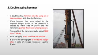 3. Double acting hammer
• In double acting hammer raise by using air or
steam pressure and drop the hammer.
• When hammer has been raised to the
required height steam or air pressure is
applied to other side of piston and the
hammer is pushed downward under pressure.
• The weight of the hammer may be about 1000
kg to 2500 kg.
• It can be apply 90 to 240 blow per minute.
• It is used for driving light to moderate weight
piles in soils of average resistance against
driving.
 