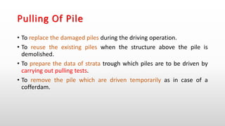 Pulling Of Pile
• To replace the damaged piles during the driving operation.
• To reuse the existing piles when the structure above the pile is
demolished.
• To prepare the data of strata trough which piles are to be driven by
carrying out pulling tests.
• To remove the pile which are driven temporarily as in case of a
cofferdam.
 
