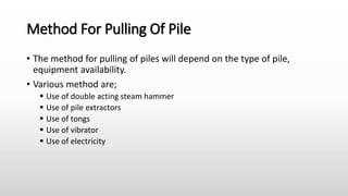 Method For Pulling Of Pile
• The method for pulling of piles will depend on the type of pile,
equipment availability.
• Various method are;
 Use of double acting steam hammer
 Use of pile extractors
 Use of tongs
 Use of vibrator
 Use of electricity
 