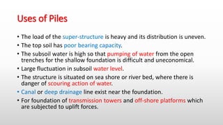 Uses of Piles
• The load of the super-structure is heavy and its distribution is uneven.
• The top soil has poor bearing capacity.
• The subsoil water is high so that pumping of water from the open
trenches for the shallow foundation is difficult and uneconomical.
• Large fluctuation in subsoil water level.
• The structure is situated on sea shore or river bed, where there is
danger of scouring action of water.
• Canal or deep drainage line exist near the foundation.
• For foundation of transmission towers and off-shore platforms which
are subjected to uplift forces.
 