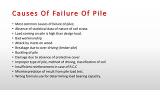 Causes Of Failure Of Pile
• Most common causes of failure of piles;
• Absence of statistical data of nature of soil strata
• Load coming on pile is high than design load.
• Bad workmanship
• Attack by insets on wood
• Breakage due to over driving (timber pile)
• Buckling of pile
• Damage due to absence of protective cover
• Improper type of pile, method of driving, classification of soil
• Insufficient reinforcement in case of R.C.C
• Misinterpretation of result from pile load test.
• Wrong formula use for determining load bearing capacity.
 