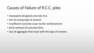 Causes of Failure of R.C.C. piles
• Improperly designed concrete mix.
• Use of wrong type of cement
• Insufficient concrete cover to the reinforcement
• Early removal of concrete form.
• Use of aggregate that react with the type of cement.
 