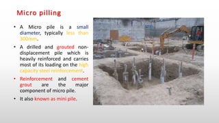 Micro pilling
• A Micro pile is a small
diameter, typically less than
300mm.
• A drilled and grouted non-
displacement pile which is
heavily reinforced and carries
most of its loading on the high
capacity steel reinforcement.
• Reinforcement and cement
grout are the major
component of micro pile.
• It also known as mini pile.
 