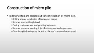 Construction of micro pile
• Following step are carried out for construction of micro pile.
 Drilling and/or installation of temporary casing
 Remove inner drilling bit rod.
 Placing reinforcement and grouting by tremie.
 Remove temporary casing, inject further grout under pressure.
 Complete pile (casing may be left in place of compressible stratum)
 