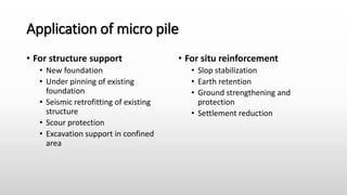 Application of micro pile
• For structure support
• New foundation
• Under pinning of existing
foundation
• Seismic retrofitting of existing
structure
• Scour protection
• Excavation support in confined
area
• For situ reinforcement
• Slop stabilization
• Earth retention
• Ground strengthening and
protection
• Settlement reduction
 