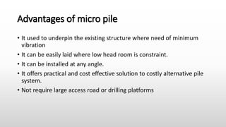 Advantages of micro pile
• It used to underpin the existing structure where need of minimum
vibration
• It can be easily laid where low head room is constraint.
• It can be installed at any angle.
• It offers practical and cost effective solution to costly alternative pile
system.
• Not require large access road or drilling platforms
 