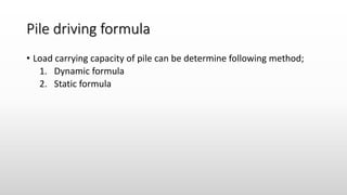 Pile driving formula
• Load carrying capacity of pile can be determine following method;
1. Dynamic formula
2. Static formula
 