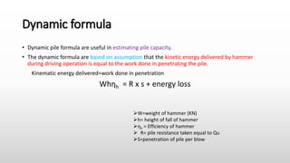 Dynamic formula
• Dynamic pile formula are useful in estimating pile capacity.
• The dynamic formula are based on assumption that the kinetic energy delivered by hammer
during driving operation is equal to the work done in penetrating the pile.
Kinematic energy delivered=work done in penetration
Whηh = R x s + energy loss
W=weight of hammer (KN)
h= height of fall of hammer
ηh = Efficiency of hammer
 R= pile resistance taken equal to Qu
S=penetration of pile per blow
 
