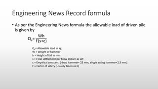 Engineering News Record formula
• As per the Engineering News formula the allowable load of driven pile
is given by
Qa=
Wh
F(s+c)
Qa= Allowable load in kg
W = Weight of hammer
h = Height of fall in mm
s = Final settlement per blow known as set
c = Empirical constant ( drop hammer= 25 mm, single acting hammer=2.5 mm)
F = Factor of safety (Usually taken as 6)
 