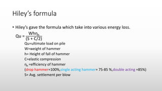 Hiley’s formula
• Hiley’s gave the formula which take into various energy loss.
Qu =
Whηh
(S + C/2)
Qu=ultimate load on pile
W=weight of hammer
h= Height of fall of hammer
C=elastic compression
ηh =efficiency of hammer
(drop hammer=100%,single acting hammer= 75-85 %,double acting =85%)
S= Avg. settlement per blow
 