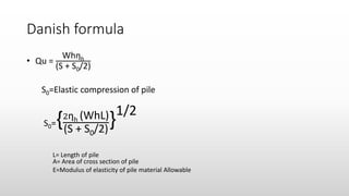 Danish formula
• Qu =
Whηh
(S + S0/2)
S0=Elastic compression of pile
S0={2ηh (WhL)
(S + S0/2)
}1/2
L= Length of pile
A= Area of cross section of pile
E=Modulus of elasticity of pile material Allowable
 