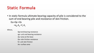 Static Formula
• In static formula ultimate bearing capacity of pile is considered to the
sum of end bearing pile and resistance of skin friction.
Qu=Qp +Qs
=qp.Ap +fs.As
Where,
Qp=end bearing resistance
qp= unit end bearing resistance
Ap =area at the base
Qs= skin friction resistance
fs= unit skin friction
As= surface area
 