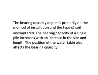 The bearing capacity depends primarily on the
method of installation and the type of soil
encountered. The bearing capacity of a single
pile increases with an increase in the size and
length. The position of the water table also
affects the bearing capacity.
 