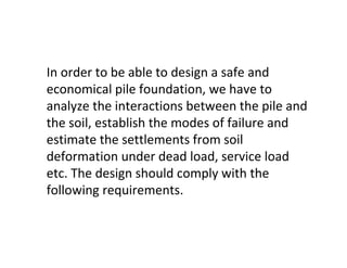 In order to be able to design a safe and
economical pile foundation, we have to
analyze the interactions between the pile and
the soil, establish the modes of failure and
estimate the settlements from soil
deformation under dead load, service load
etc. The design should comply with the
following requirements.
 