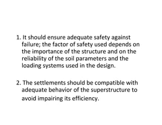 1. It should ensure adequate safety against
failure; the factor of safety used depends on
the importance of the structure and on the
reliability of the soil parameters and the
loading systems used in the design.
2. The settlements should be compatible with
adequate behavior of the superstructure to
avoid impairing its efficiency.
 