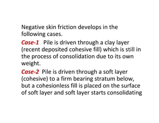 Negative skin friction develops in the
following cases.
Case-1 Pile is driven through a clay layer
(recent deposited cohesive fill) which is still in
the process of consolidation due to its own
weight.
Case-2 Pile is driven through a soft layer
(cohesive) to a firm bearing stratum below,
but a cohesionless fill is placed on the surface
of soft layer and soft layer starts consolidating
 