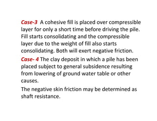 Case-3 A cohesive fill is placed over compressible
layer for only a short time before driving the pile.
Fill starts consolidating and the compressible
layer due to the weight of fill also starts
consolidating. Both will exert negative friction.
Case- 4 The clay deposit in which a pile has been
placed subject to general subsidence resulting
from lowering of ground water table or other
causes.
The negative skin friction may be determined as
shaft resistance.
 
