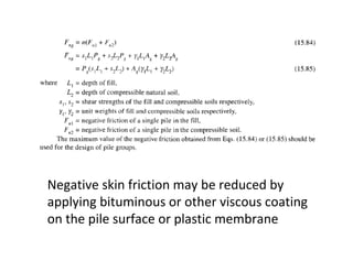 Negative skin friction may be reduced by
applying bituminous or other viscous coating
on the pile surface or plastic membrane
 