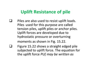 Uplift Resistance of pile
Piles are also used to resist uplift loads.
Piles used for this purpose are called
tension piles, uplift piles or anchor piles.
Uplift forces are developed due to
hydrostatic pressure or overturning
moments as shown in Fig. 15.22.
Figure 15.22 shows a straight edged pile
subjected to uplift force. The equation for
the uplift force PU[ may be written as
 