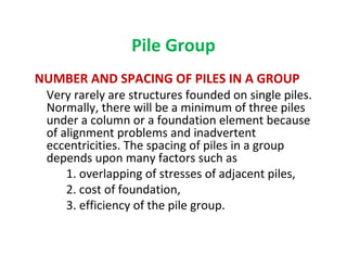 Pile Group
NUMBER AND SPACING OF PILES IN A GROUP
Very rarely are structures founded on single piles.
Normally, there will be a minimum of three piles
under a column or a foundation element because
of alignment problems and inadvertent
eccentricities. The spacing of piles in a group
depends upon many factors such as
1. overlapping of stresses of adjacent piles,
2. cost of foundation,
3. efficiency of the pile group.
 