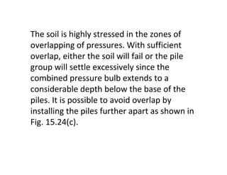 The soil is highly stressed in the zones of
overlapping of pressures. With sufficient
overlap, either the soil will fail or the pile
group will settle excessively since the
combined pressure bulb extends to a
considerable depth below the base of the
piles. It is possible to avoid overlap by
installing the piles further apart as shown in
Fig. 15.24(c).
 