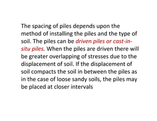 The spacing of piles depends upon the
method of installing the piles and the type of
soil. The piles can be driven piles or cast-in-
situ piles. When the piles are driven there will
be greater overlapping of stresses due to the
displacement of soil. If the displacement of
soil compacts the soil in between the piles as
in the case of loose sandy soils, the piles may
be placed at closer intervals
 