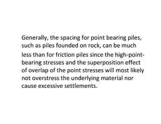 Generally, the spacing for point bearing piles,
such as piles founded on rock, can be much
less than for friction piles since the high-point-
bearing stresses and the superposition effect
of overlap of the point stresses will most likely
not overstress the underlying material nor
cause excessive settlements.
 