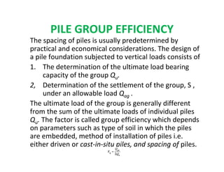 PILE GROUP EFFICIENCY
The spacing of piles is usually predetermined by
practical and economical considerations. The design of
a pile foundation subjected to vertical loads consists of
1. The determination of the ultimate load bearing
capacity of the group Qu.
2, Determination of the settlement of the group, S ,
under an allowable load Qag .
The ultimate load of the group is generally different
from the sum of the ultimate loads of individual piles
Qu. The factor is called group efficiency which depends
on parameters such as type of soil in which the piles
are embedded, method of installation of piles i.e.
either driven or cast-in-situ piles, and spacing of piles.
 