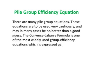Pile Group Efficiency Equation
There are many pile group equations. These
equations are to be used very cautiously, and
may in many cases be no better than a good
guess. The Converse-Labarre Formula is one
of the most widely used group-efficiency
equations which is expressed as
 