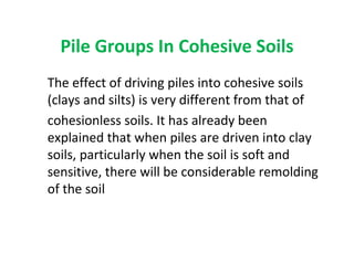 Pile Groups In Cohesive Soils
The effect of driving piles into cohesive soils
(clays and silts) is very different from that of
cohesionless soils. It has already been
explained that when piles are driven into clay
soils, particularly when the soil is soft and
sensitive, there will be considerable remolding
of the soil
 