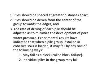 1. Piles should be spaced at greater distances apart.
2. Piles should be driven from the center of the
group towards the edges, and
3. The rate of driving of each pile should be
adjusted as to minimize the development of pore
water pressure. Experimental results have
indicated that when a pile group installed in
cohesive soils is loaded, it may fail by any one of
the following ways:
1. May fail as a block (called block failure).
2. Individual piles in the group may fail.
 